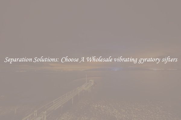 Separation Solutions: Choose A Wholesale vibrating gyratory sifters